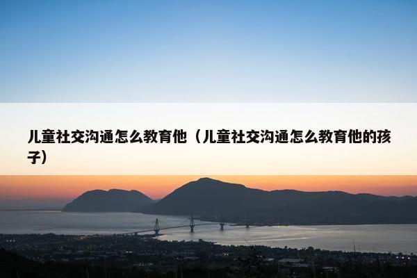 儿童社交沟通怎么教育他（儿童社交沟通怎么教育他的孩子）