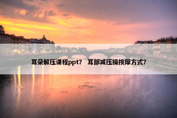 耳朵解压课程ppt？ 耳部减压操按摩方式？