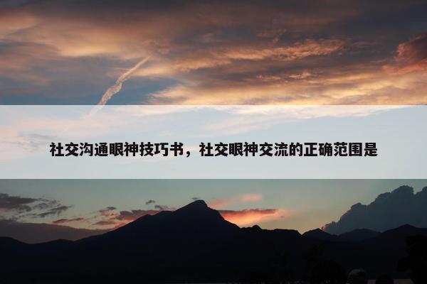 社交沟通眼神技巧书，社交眼神交流的正确范围是