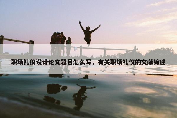 职场礼仪设计论文题目怎么写，有关职场礼仪的文献综述