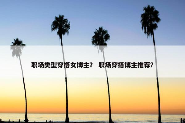 职场类型穿搭女博主？ 职场穿搭博主推荐？
