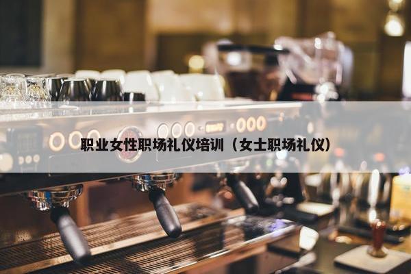 职业女性职场礼仪培训（女士职场礼仪）