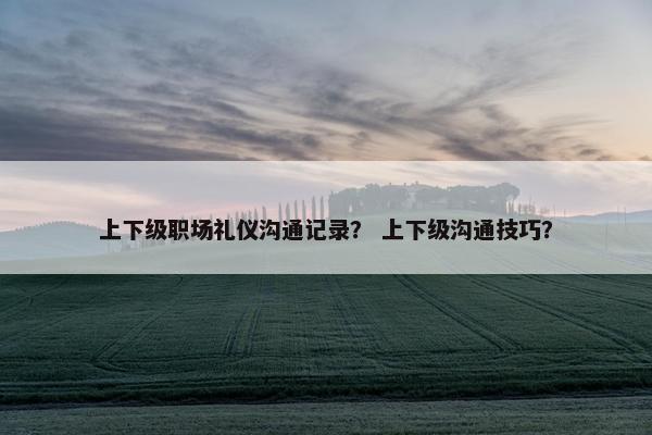 上下级职场礼仪沟通记录？ 上下级沟通技巧？
