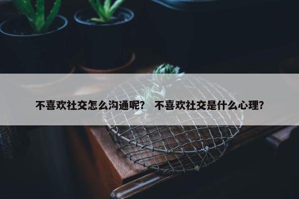 不喜欢社交怎么沟通呢？ 不喜欢社交是什么心理？