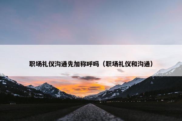 职场礼仪沟通先加称呼吗（职场礼仪和沟通）