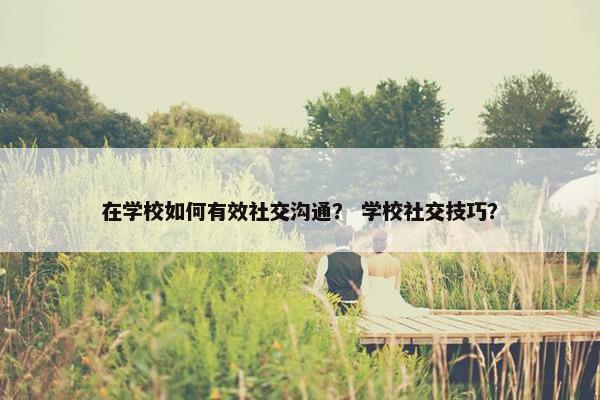 在学校如何有效社交沟通？ 学校社交技巧？