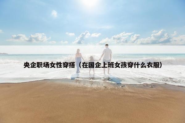 央企职场女性穿搭（在国企上班女孩穿什么衣服）