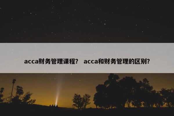 acca财务管理课程？ acca和财务管理的区别？