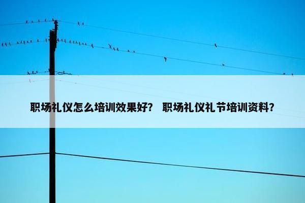 职场礼仪怎么培训效果好？ 职场礼仪礼节培训资料？