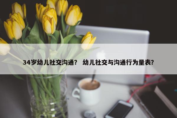34岁幼儿社交沟通？ 幼儿社交与沟通行为量表？
