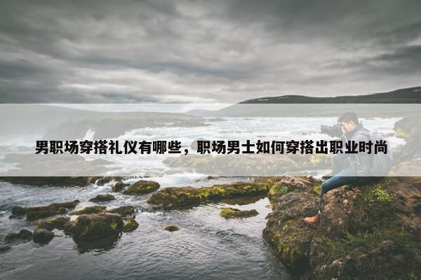 男职场穿搭礼仪有哪些，职场男士如何穿搭出职业时尚