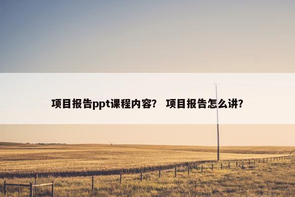 项目报告ppt课程内容？ 项目报告怎么讲？