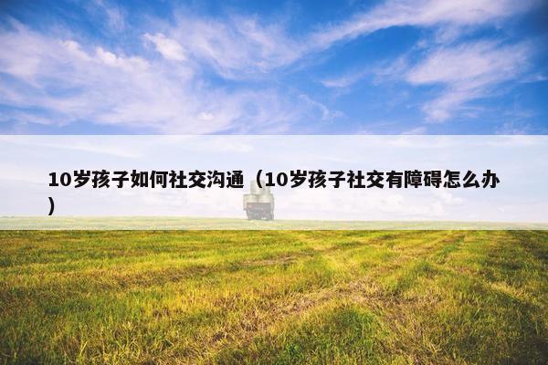 10岁孩子如何社交沟通（10岁孩子社交有障碍怎么办）