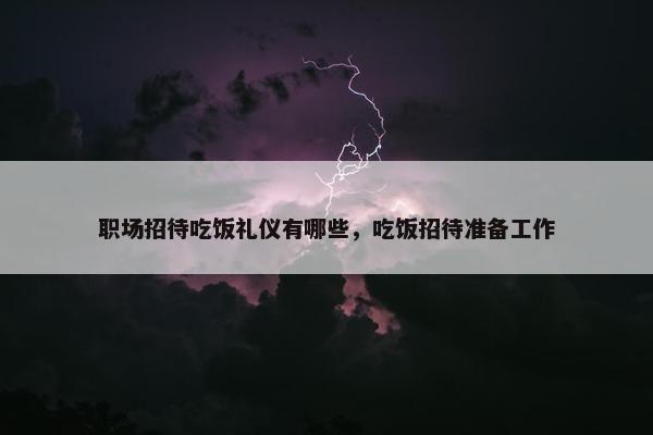 职场招待吃饭礼仪有哪些，吃饭招待准备工作