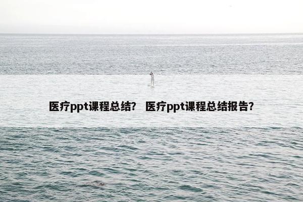 医疗ppt课程总结？ 医疗ppt课程总结报告？