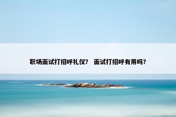 职场面试打招呼礼仪？ 面试打招呼有用吗？