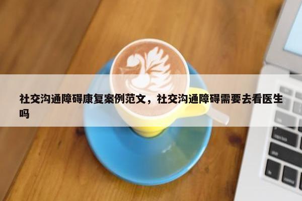 社交沟通障碍康复案例范文，社交沟通障碍需要去看医生吗