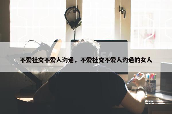 不爱社交不爱人沟通，不爱社交不爱人沟通的女人