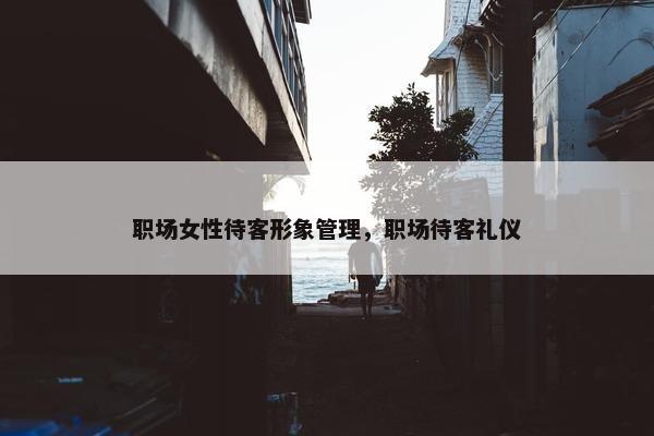 职场女性待客形象管理，职场待客礼仪