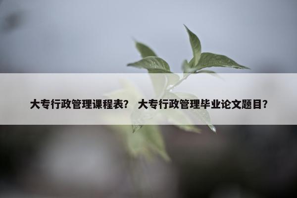 大专行政管理课程表？ 大专行政管理毕业论文题目？