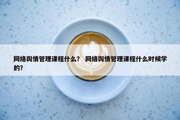 网络舆情管理课程什么？ 网络舆情管理课程什么时候学的？