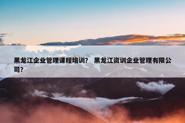 黑龙江企业管理课程培训？ 黑龙江资训企业管理有限公司？