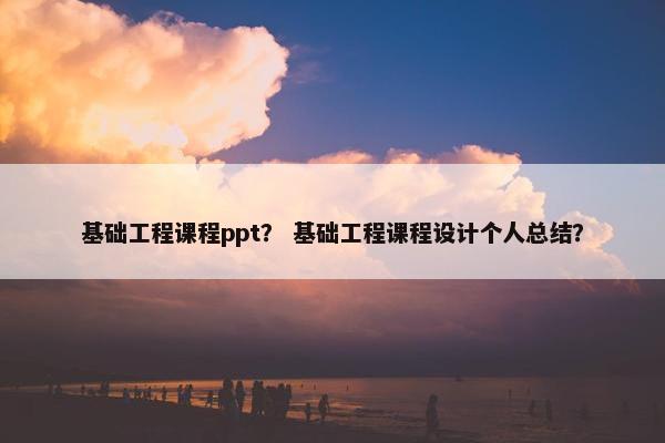 基础工程课程ppt？ 基础工程课程设计个人总结？