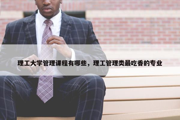 理工大学管理课程有哪些，理工管理类最吃香的专业