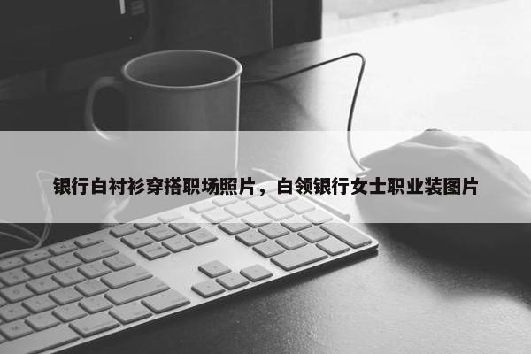 银行白衬衫穿搭职场照片，白领银行女士职业装图片