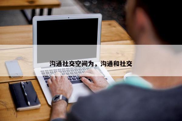 沟通社交空间为，沟通和社交