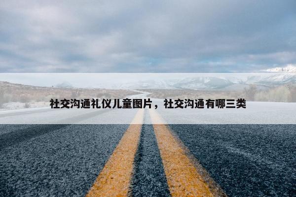 社交沟通礼仪儿童图片，社交沟通有哪三类