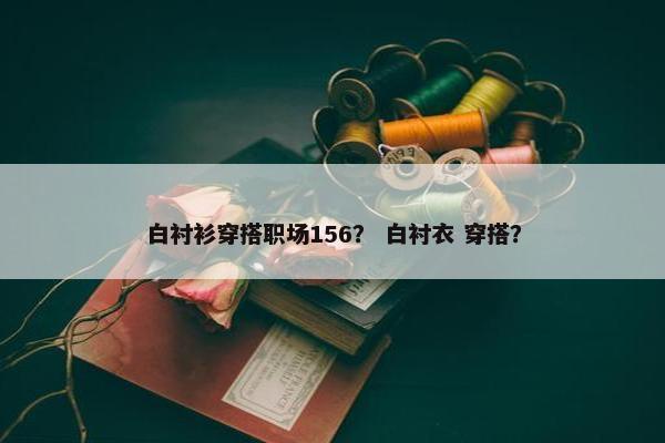 白衬衫穿搭职场156？ 白衬衣 穿搭？