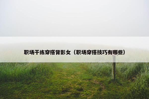 职场干练穿搭背影女（职场穿搭技巧有哪些）