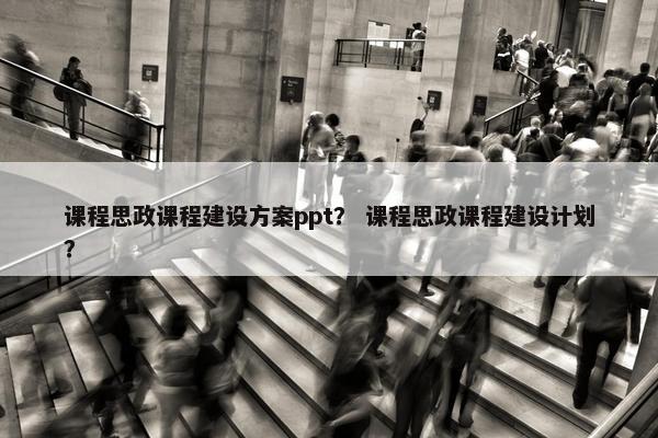 课程思政课程建设方案ppt？ 课程思政课程建设计划？