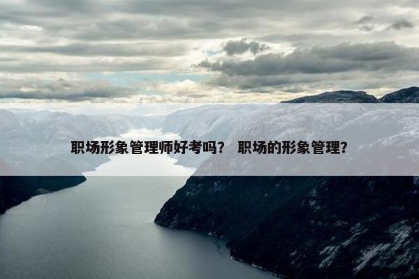 职场形象管理师好考吗？ 职场的形象管理？