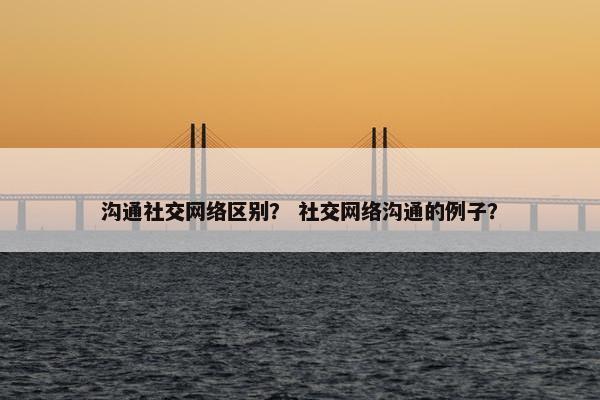 沟通社交网络区别？ 社交网络沟通的例子？