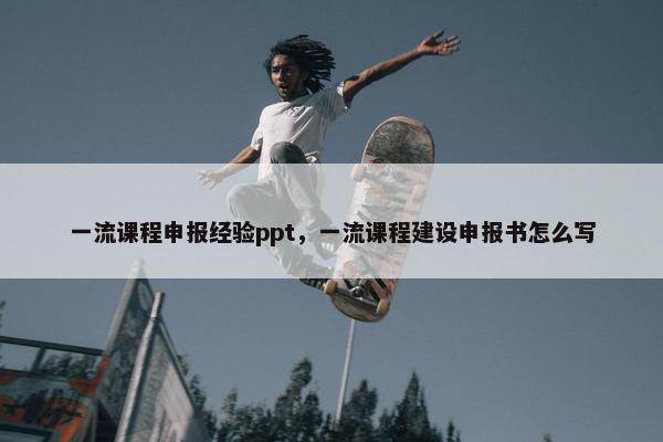 一流课程申报经验ppt，一流课程建设申报书怎么写