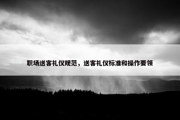 职场送客礼仪规范，送客礼仪标准和操作要领