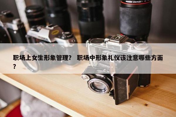 职场上女生形象管理？ 职场中形象礼仪该注意哪些方面？
