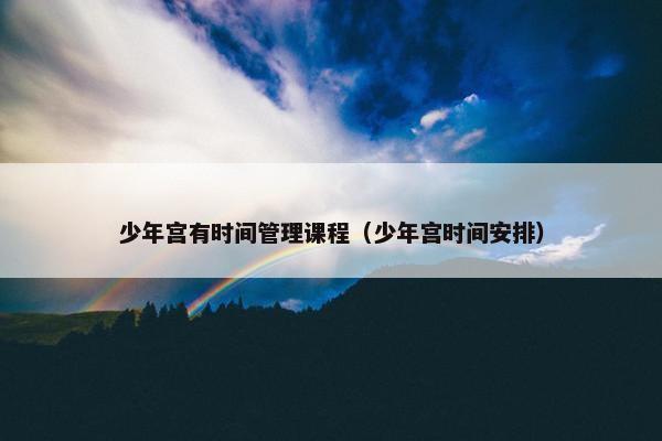 少年宫有时间管理课程（少年宫时间安排）