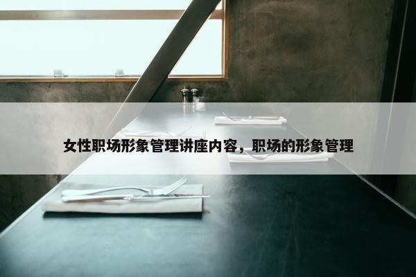 女性职场形象管理讲座内容，职场的形象管理