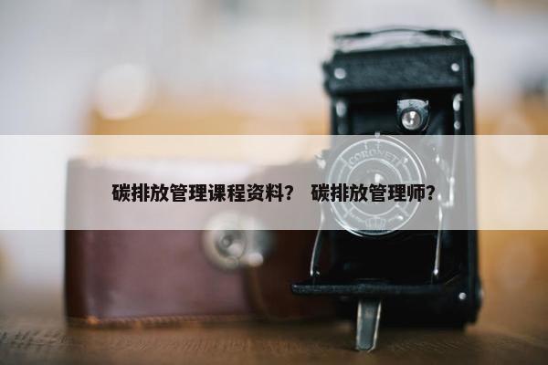 碳排放管理课程资料？ 碳排放管理师？
