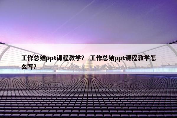 工作总结ppt课程教学？ 工作总结ppt课程教学怎么写？