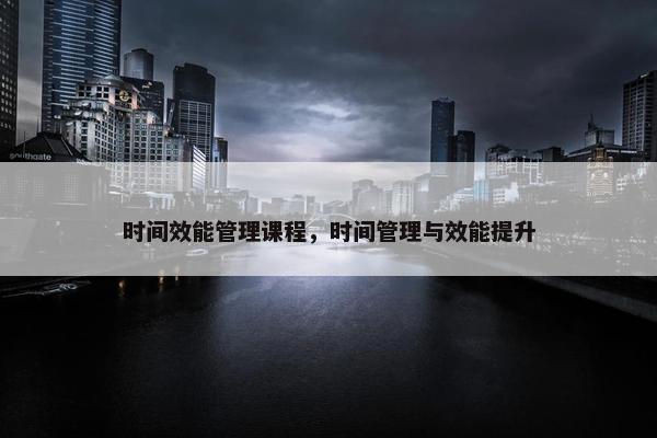 时间效能管理课程，时间管理与效能提升
