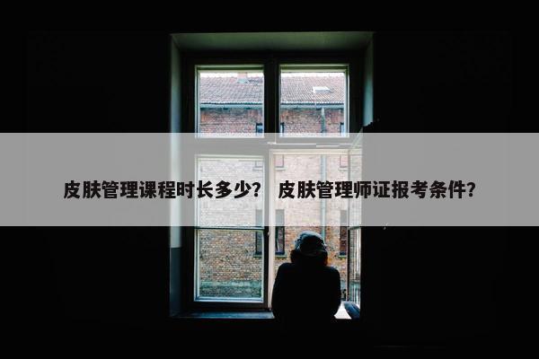 皮肤管理课程时长多少？ 皮肤管理师证报考条件？