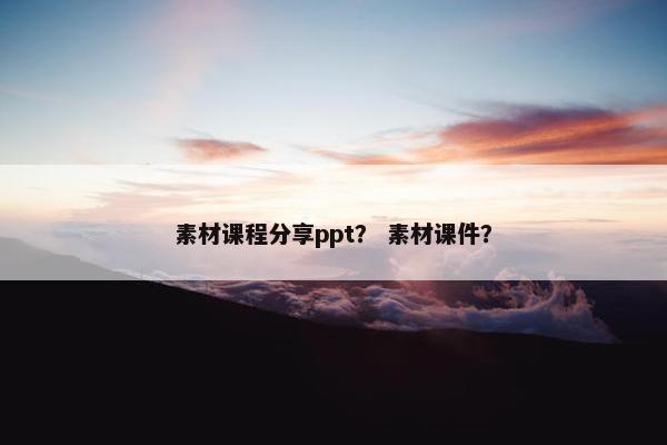 素材课程分享ppt？ 素材课件？