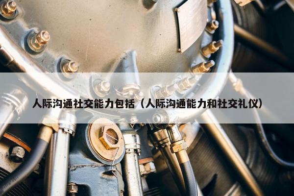 人际沟通社交能力包括（人际沟通能力和社交礼仪）