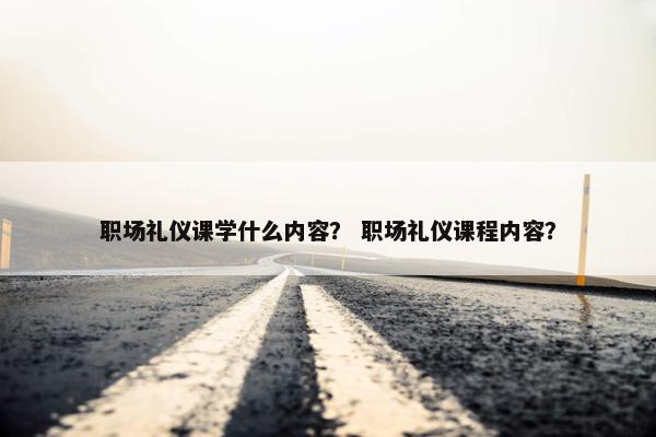 职场礼仪课学什么内容？ 职场礼仪课程内容？