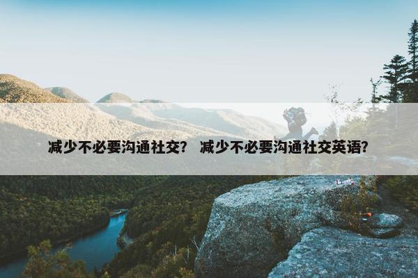 减少不必要沟通社交？ 减少不必要沟通社交英语？