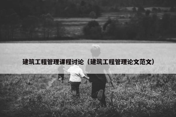 建筑工程管理课程讨论（建筑工程管理论文范文）